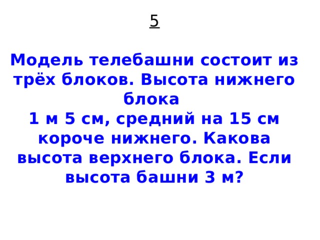 5   Модель телебашни состоит из трёх блоков. Высота нижнего блока  1 м 5 см, средний на 15 см короче нижнего. Какова высота верхнего блока. Если высота башни 3 м?    