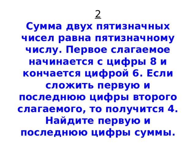 2  Сумма двух пятизначных чисел равна пятизначному числу. Первое слагаемое начинается с цифры 8 и кончается цифрой 6. Если сложить первую и последнюю цифры второго слагаемого, то получится 4. Найдите первую и последнюю цифры суммы. 