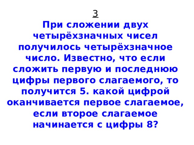 3  При сложении двух четырёхзначных чисел получилось четырёхзначное число. Известно, что если сложить первую и последнюю цифры первого слагаемого, то получится 5. какой цифрой оканчивается первое слагаемое, если второе слагаемое начинается с цифры 8?   