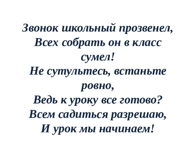Звонок школьный прозвенел,  Всех собрать он в класс сумел!  Не сутультесь, встаньте ровно,  Ведь к уроку все готово?  Всем садиться разрешаю,  И урок мы начинаем!   