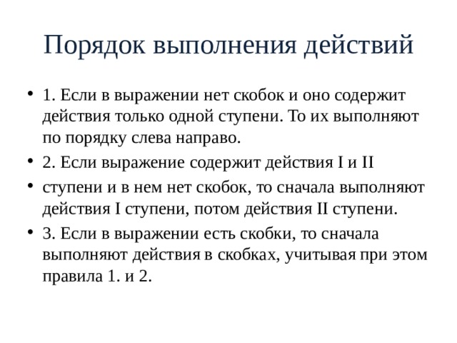 Порядок выполнения действий 1. Если в выражении нет скобок и оно содержит действия только одной ступени. То их выполняют по порядку слева направо. 2. Если выражение содержит действия I и II ступени и в нем нет скобок, то сначала выполняют действия I ступени, потом действия II ступени. 3. Если в выражении есть скобки, то сначала выполняют действия в скобках, учитывая при этом правила 1. и 2. 