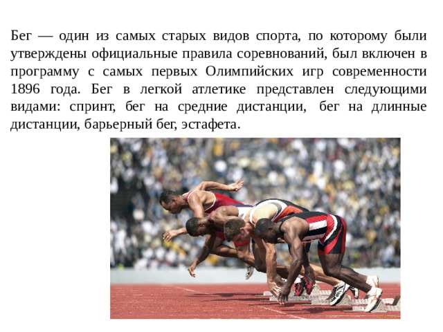 Бег — один из самых старых видов спорта, по которому были утверждены официальные правила соревнований, был включен в программу с самых первых Олимпийских игр современности 1896 года. Бег в легкой атлетике представлен следующими видами: спринт, бег на средние дистанции,  бег на длинные дистанции, барьерный бег, эстафета.  