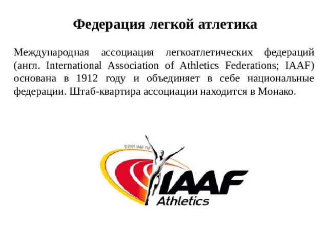 Федерация легкой атлетика Международная ассоциация легкоатлетических федераций (англ. International Association of Athletics Federations; IAAF) основана в 1912 году и объединяет в себе национальные федерации. Штаб-квартира ассоциации находится в Монако.  
