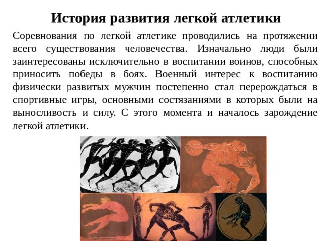 История развития легкой атлетики Соревнования по легкой атлетике проводились на протяжении всего существования человечества. Изначально люди были заинтересованы исключительно в воспитании воинов, способных приносить победы в боях. Военный интерес к воспитанию физически развитых мужчин постепенно стал перерождаться в спортивные игры, основными состязаниями в которых были на выносливость и силу. С этого момента и началось зарождение легкой атлетики.  