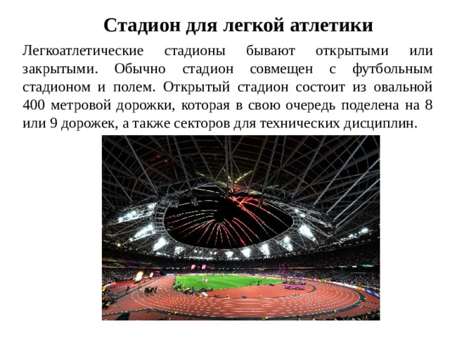 Стадион для легкой атлетики Легкоатлетические стадионы бывают открытыми или закрытыми. Обычно стадион совмещен с футбольным стадионом и полем. Открытый стадион состоит из овальной 400 метровой дорожки, которая в свою очередь поделена на 8 или 9 дорожек, а также секторов для технических дисциплин.  