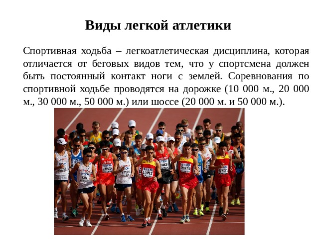 Виды легкой атлетики   Спортивная ходьба – легкоатлетическая дисциплина, которая отличается от беговых видов тем, что у спортсмена должен быть постоянный контакт ноги с землей. Соревнования по спортивной ходьбе проводятся на дорожке (10 000 м., 20 000 м., 30 000 м., 50 000 м.) или шоссе (20 000 м. и 50 000 м.).  