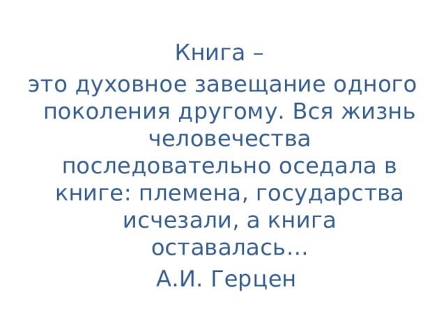 Книга – это духовное завещание одного поколения другому. Вся жизнь человечества последовательно оседала в книге: племена, государства исчезали, а книга оставалась…  А.И. Герцен 