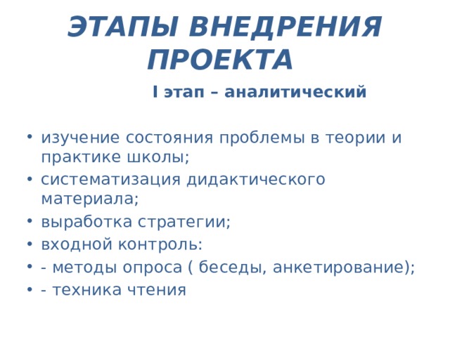 ЭТАПЫ ВНЕДРЕНИЯ ПРОЕКТА   I  этап – аналитический  изучение состояния проблемы в теории и практике школы; систематизация дидактического материала; выработка стратегии; входной контроль: - методы опроса ( беседы, анкетирование); - техника чтения 