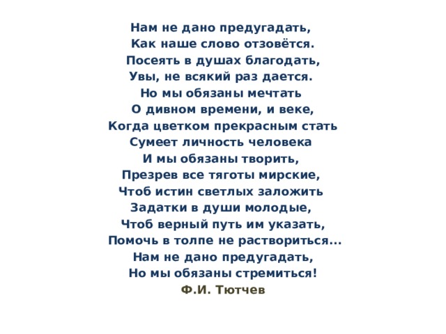 Нам не дано предугадать, Как наше слово отзовётся.  Посеять в душах благодать, Увы, не всякий раз дается. Но мы обязаны мечтать О дивном времени, и веке,  Когда цветком прекрасным стать Сумеет личность человека И мы обязаны творить, Презрев все тяготы мирские, Чтоб истин светлых заложить Задатки в души молодые, Чтоб верный путь им указать,  Помочь в толпе не раствориться...  Нам не дано предугадать, Но мы обязаны стремиться! Ф.И. Тютчев 