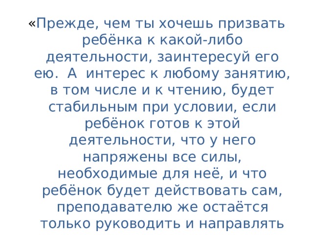 « Прежде, чем ты хочешь призвать ребёнка к какой-либо деятельности, заинтересуй его ею.  А  интерес к любому занятию, в том числе и к чтению, будет стабильным при условии, если ребёнок готов к этой деятельности, что у него напряжены все силы, необходимые для неё, и что ребёнок будет действовать сам, преподавателю же остаётся только руководить и направлять его деятельность».  Л.С. Выготский 