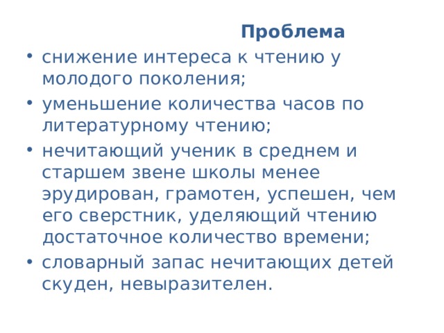  Проблема  снижение интереса к чтению у молодого поколения; уменьшение количества часов по литературному чтению; нечитающий ученик в среднем и старшем звене школы менее эрудирован, грамотен, успешен, чем его сверстник, уделяющий чтению достаточное количество времени; словарный запас нечитающих детей скуден, невыразителен. 