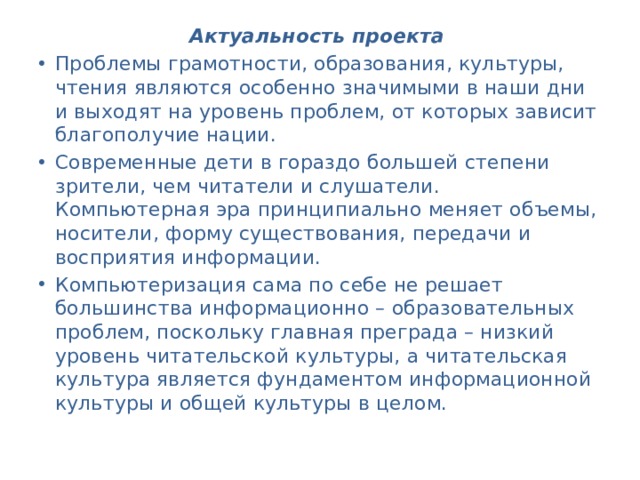 Актуальность проекта  Проблемы грамотности, образования, культуры, чтения являются особенно значимыми в наши дни и выходят на уровень проблем, от которых зависит благополучие нации. Современные дети в гораздо большей степени зрители, чем читатели и слушатели. Компьютерная эра принципиально меняет объемы, носители, форму существования, передачи и восприятия информации. Компьютеризация сама по себе не решает большинства информационно – образовательных проблем, поскольку главная преграда – низкий уровень читательской культуры, а читательская культура является фундаментом информационной культуры и общей культуры в целом. 