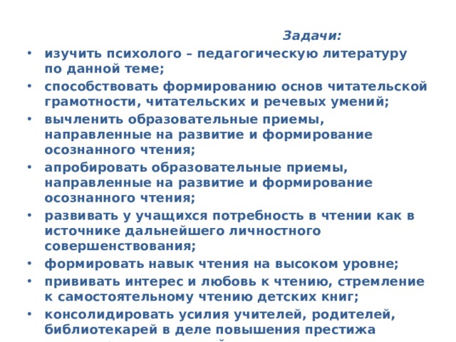  Задачи:  изучить психолого – педагогическую литературу по данной теме; способствовать формированию основ читательской грамотности, читательских и речевых умений; вычленить образовательные приемы, направленные на развитие и формирование осознанного чтения; апробировать образовательные приемы, направленные на развитие и формирование осознанного чтения; развивать у учащихся потребность в чтении как в источнике дальнейшего личностного совершенствования; формировать навык чтения на высоком уровне; прививать интерес и любовь к чтению, стремление к самостоятельному чтению детских книг; консолидировать усилия учителей, родителей, библиотекарей в деле повышения престижа чтения, развивать семейное чтение.  