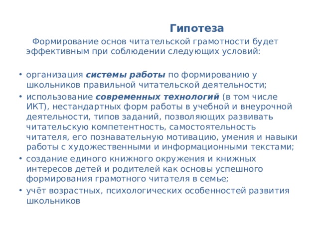  Гипотеза   Формирование основ читательской грамотности будет эффективным при соблюдении следующих условий: организация системы работы по формированию у школьников правильной читательской деятельности; использование современных технологий (в том числе ИКТ), нестандартных форм работы в учебной и внеурочной деятельности, типов заданий, позволяющих развивать читательскую компетентность, самостоятельность читателя, его познавательную мотивацию, умения и навыки работы с художественными и информационными текстами; создание единого книжного окружения и книжных интересов детей и родителей как основы успешного формирования грамотного читателя в семье; учёт возрастных, психологических особенностей развития школьников 