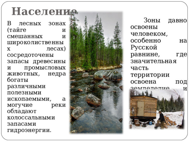 Население  Зоны давно освоены человеком, особенно на Русской равнине, где значительная часть территории освоена под земледелие и скотоводство.  В лесных зонах (тайге и смешанных и широколиственных лесах) сосредоточены запасы древесины и промысловых животных, недра богаты различными полезными ископаемыми, а могучие реки обладают колоссальными запасами гидроэнергии. 