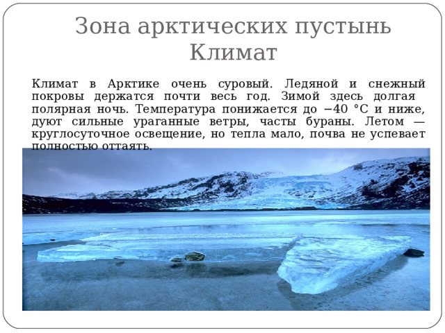 Зона арктических пустынь  Климат   Климат в Арктике очень суровый. Ледяной и снежный покровы держатся почти весь год. Зимой здесь долгая полярная ночь. Температура понижается до −40 °C и ниже, дуют сильные ураганные ветры, часты бураны. Летом — круглосуточное освещение, но тепла мало, почва не успевает полностью оттаять. 