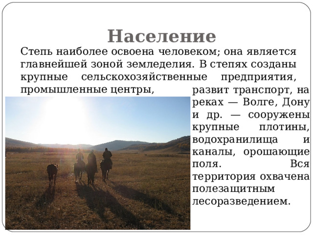 Население   Степь наиболее освоена человеком; она является главнейшей зоной земледелия. В степях созданы крупные сельскохозяйственные предприятия, промышленные центры,  развит транспорт, на реках — Волге, Дону и др. — сооружены крупные плотины, водохранилища и каналы, орошающие поля. Вся территория охвачена полезащитным лесоразведением. 