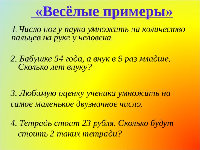  «Весёлые примеры» Число ног у паука умножить на количество пальцев на руке у человека.  2. Бабушке 54 года, а внук в 9 раз младше. Сколько лет внуку?  3. Любимую оценку ученика умножить на самое маленькое двузначное число. 4. Тетрадь стоит 23 рубля. Сколько будут стоить 2 таких тетради? 
