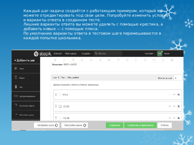 Каждый шаг-задача создаётся с работающим примером, который вы можете отредактировать под свои цели. Попробуйте изменить условие и варианты ответа в созданном тесте.  Лишние варианты ответа вы можете удалить с помощью крестика, а добавить новые — с помощью плюса.  По умолчанию варианты ответа в тестовом шаге перемешиваются в каждой попытке школьника. 