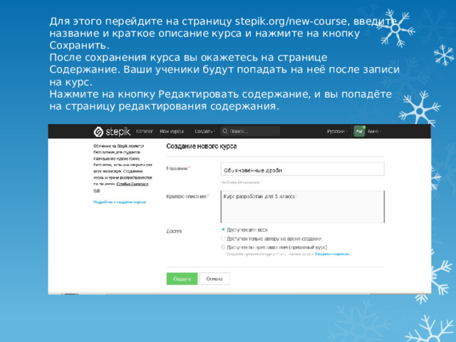 Для этого перейдите на страницу stepik.org/new-course, введите название и краткое описание курса и нажмите на кнопку Сохранить.  После сохранения курса вы окажетесь на странице Содержание. Ваши ученики будут попадать на неё после записи на курс.  Нажмите на кнопку Редактировать содержание, и вы попадёте на страницу редактирования содержания. 