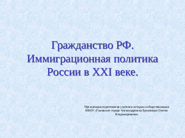 Гражданство РФ.  Иммиграционная политика России в XXI веке. Презентация подготовлена учителем истории и обществознания МБОУ «Гимназия» города Александровска Ермаковым Олегом Владимировичем 