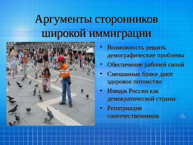 Аргументы сторонников широкой иммиграции Возможность решить демографические проблемы Обеспечение рабочей силой Смешанные браки дают здоровое потомство Имидж России как демократической страны Репатриация соотечественников 