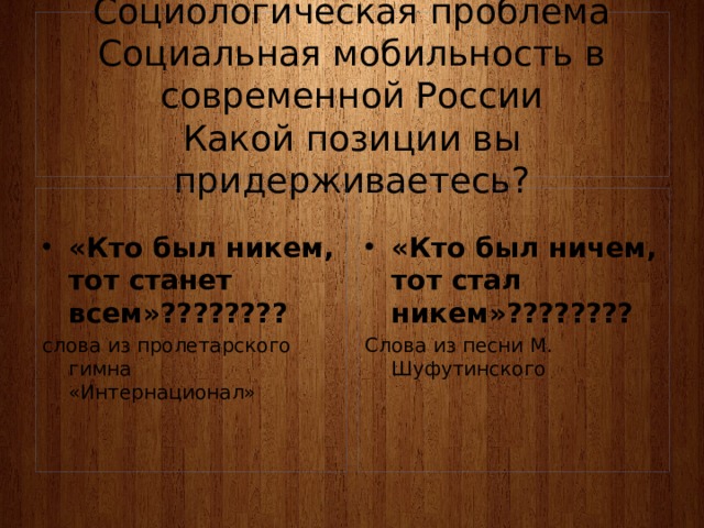 Социологическая проблема  Социальная мобильность в современной России  Какой позиции вы придерживаетесь?  «Кто был никем, тот станет всем»???????? «Кто был ничем, тот стал никем»???????? слова из пролетарского гимна   «Интернационал» Слова из песни М. Шуфутинского  