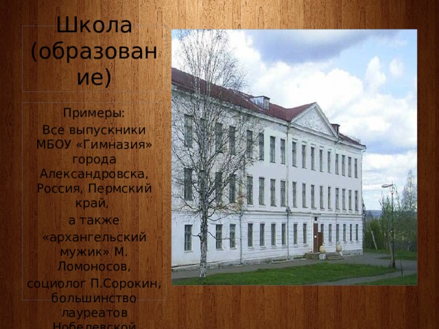 Школа (образование) Примеры: Все выпускники МБОУ «Гимназия» города Александровска, Россия, Пермский край, а также «архангельский мужик» М. Ломоносов, социолог П.Сорокин, большинство лауреатов Нобелевской премии 
