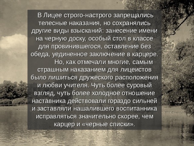  В Лицее строго-настрого запрещались телесные наказания, но сохранялись другие виды взысканий: занесение имени на черную доску, особый стол в классе для провинившегося, оставление без обеда, уединенное заключение в карцере.  Но, как отмечали многие, самым страшным наказанием для лицеистов было лишиться дружеского расположения и любви учителя. Чуть более суровый взгляд, чуть более холодное отношение наставника действовали гораздо сильней и заставляли нашалившего воспитанника исправляться значительно скорее, чем карцер и «черные списки». 