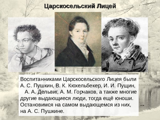 Царскосельский Лицей Воспитанниками Царскосельского Лицея были А. С. Пушкин, В. К. Кюхельбекер, И. И. Пущин, А. А. Дельвиг, А. М. Горчаков, а также многие другие выдающиеся люди, тогда ещё юноши. Остановимся на самом выдающемся из них, на А. С. Пушкине. 