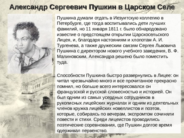 Александр Сергеевич Пушкин в Царском Селе Пушкина думали отдать в Иезуитскую коллегию в Петербурге, где тогда воспитывались дети лучших фамилий, но 11 января 1811 г. было обнародовано известие о предстоящем открытии Царскосельского Лицея, и, благодаря настояниям и хлопотам А. И. Тургенева, а также дружеским связям Сергея Львовича Пушкина с директором нового учебного заведения, В. Ф. Малиновским, Александра решено было поместить туда. Способности Пушкина быстро развернулись в Лицее: он читал чрезвычайно много и все прочитанное прекрасно помнил, но больше всего интересовался он французской и русской словесностью и историей. Он был одним из самых усердных сотрудников в рукописных лицейских журналах и одним из деятельных членов кружка лицейских новеллистов и поэтов, которые, собираясь по вечерам, экспромтом сочиняли повести и стихи. Среди лицеистов проводились поэтические соревнования, где Пушкин долгое время одерживал первенство. 