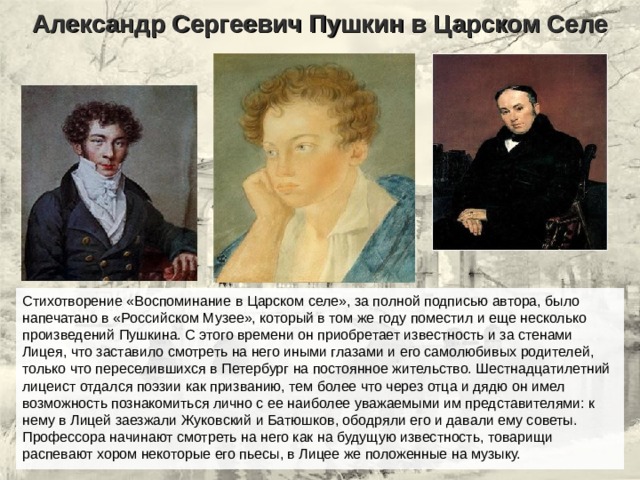 Александр Сергеевич Пушкин в Царском Селе Стихотворение «Воспоминание в Царском селе», за полной подписью автора, было напечатано в «Российском Музее», который в том же году поместил и еще несколько произведений Пушкина. С этого времени он приобретает известность и за стенами Лицея, что заставило смотреть на него иными глазами и его самолюбивых родителей, только что переселившихся в Петербург на постоянное жительство. Шестнадцатилетний лицеист отдался поэзии как призванию, тем более что через отца и дядю он имел возможность познакомиться лично с ее наиболее уважаемыми им представителями: к нему в Лицей заезжали Жуковский и Батюшков, ободряли его и давали ему советы. Профессора начинают смотреть на него как на будущую известность, товарищи распевают хором некоторые его пьесы, в Лицее же положенные на музыку. 