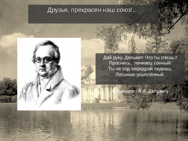 Друзья, прекрасен наш союз!… Дай руку, Дельвиг! Что ты спишь? Проснись, ленивец сонный! Ты не под кафедрой сидишь, Латынью усыплённый. Посвящено А.А. Дельвигу 