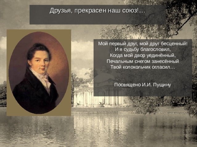 Друзья, прекрасен наш союз!… Мой первый друг, мой друг бесценный! И я судьбу благословил, Когда мой двор уединённый, Печальным снегом занесённый Твой колокольчик огласил… Посвящено И.И. Пущину 