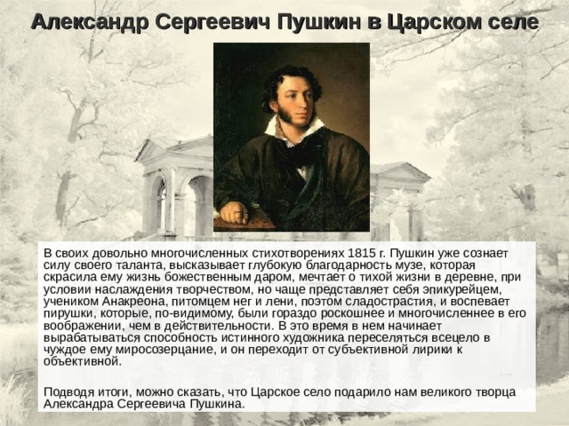 Александр Сергеевич Пушкин в Царском селе В своих довольно многочисленных стихотворениях 1815 г. Пушкин уже сознает силу своего таланта, высказывает глубокую благодарность музе, которая скрасила ему жизнь божественным даром, мечтает о тихой жизни в деревне, при условии наслаждения творчеством, но чаще представляет себя эпикурейцем, учеником Анакреона, питомцем нег и лени, поэтом сладострастия, и воспевает пирушки, которые, по-видимому, были гораздо роскошнее и многочисленнее в его воображении, чем в действительности. В это время в нем начинает вырабатываться способность истинного художника переселяться всецело в чуждое ему миросозерцание, и он переходит от субъективной лирики к объективной. Подводя итоги, можно сказать, что Царское село подарило нам великого творца Александра Сергеевича Пушкина. 