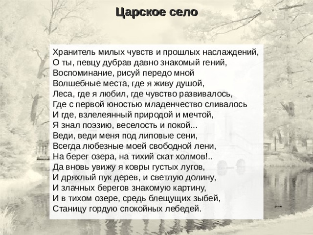 Царское село Хранитель милых чувств и прошлых наслаждений,  О ты, певцу дубрав давно знакомый гений,  Воспоминание, рисуй передо мной  Волшебные места, где я живу душой,  Леса, где я любил, где чувство развивалось,  Где с первой юностью младенчество сливалось  И где, взлелеянный природой и мечтой,  Я знал поэзию, веселость и покой... Веди, веди меня под липовые сени,  Всегда любезные моей свободной лени,  На берег озера, на тихий скат холмов!..  Да вновь увижу я ковры густых лугов,  И дряхлый пук дерев, и светлую долину,  И злачных берегов знакомую картину,  И в тихом озере, средь блещущих зыбей,  Станицу гордую спокойных лебедей. 