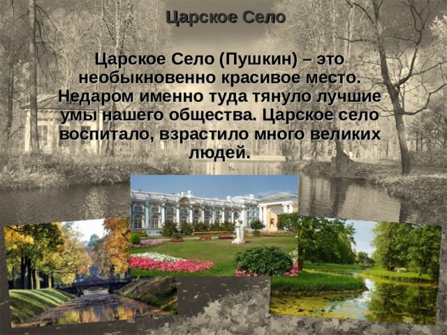 Царское Село Царское Село (Пушкин) – это необыкновенно красивое место. Недаром именно туда тянуло лучшие умы нашего общества. Царское село воспитало, взрастило много великих людей. 