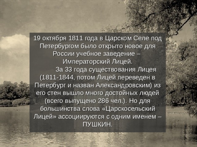 19 октября 1811 года в Царском Селе под Петербургом было открыто новое для России учебное заведение – Императорский Лицей.  За 33 года существования Лицея (1811-1844, потом Лицей переведен в Петербург и назван Александровским) из его стен вышло много достойных людей (всего выпущено 286 чел.). Но для большинства слова «Царскосельский Лицей» ассоциируются с одним именем – ПУШКИН. 