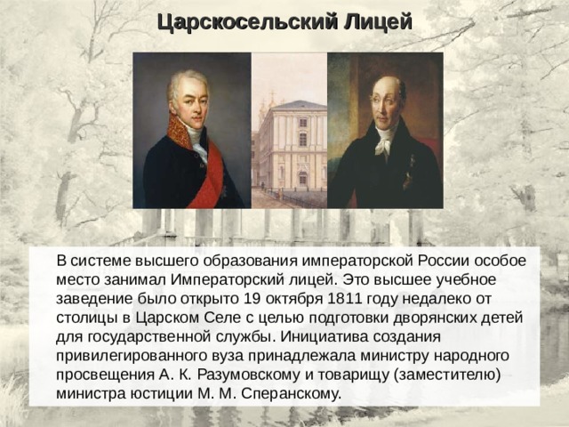 Царскосельский Лицей  В системе высшего образования императорской России особое место занимал Императорский лицей. Это высшее учебное заведение было открыто 19 октября 1811 году недалеко от столицы в Царском Селе с целью подготовки дворянских детей для государственной службы. Инициатива создания привилегированного вуза принадлежала министру народного просвещения А. К. Разумовскому и товарищу (заместителю) министра юстиции М. М. Сперанскому. 