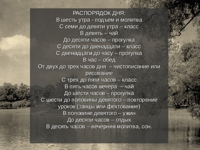 РАСПОРЯДОК ДНЯ: В шесть утра - подъем и молитва С семи до девяти утра – класс В девять – чай До десяти часов – прогулка С десяти до двенадцати – класс С двенадцати до часу – прогулка В час – обед От двух до трех часов дня – чистописание или рисование С трех до пяти часов – класс В пять часов вечера – чай До шести часов – прогулка С шести до половины девятого – повторение уроков (танцы или фехтование) В половине девятого – ужин До десяти часов – отдых В десять часов – вечерняя молитва, сон. 