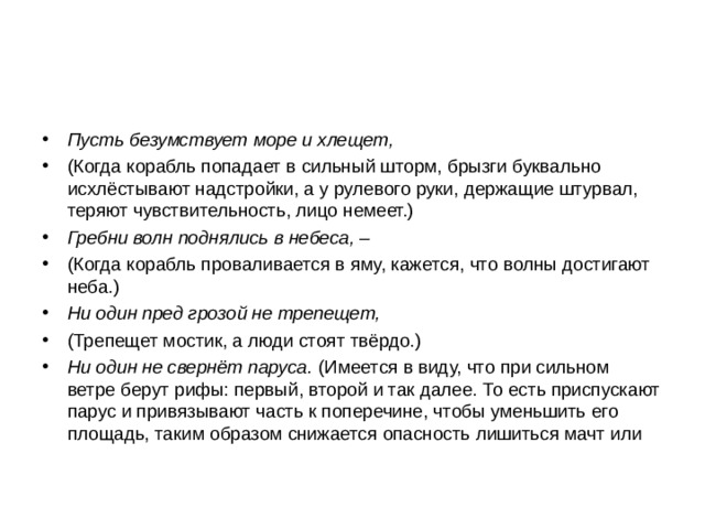 Пусть безумствует море и хлещет, (Когда корабль попадает в сильный шторм, брызги буквально исхлёстывают надстройки, а у рулевого руки, держащие штурвал, теряют чувствительность, лицо немеет.) Гребни волн поднялись в небеса, – (Когда корабль проваливается в яму, кажется, что волны достигают неба.) Ни один пред грозой не трепещет, (Трепещет мостик, а люди стоят твёрдо.) Ни один не свернёт паруса. (Имеется в виду, что при сильном ветре берут рифы: первый, второй и так далее. То есть приспускают парус и привязывают часть к поперечине, чтобы уменьшить его площадь, таким образом снижается опасность лишиться мачт или 