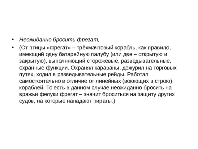 Неожиданно бросить фрегат, (От птицы «фрегат» – трёхмачтовый корабль, как правило, имеющий одну батарейную палубу (или две – открытую и закрытую), выполняющий сторожевые, разведывательные, охранные функции. Охранял караваны, дежурил на торговых путях, ходил в разведывательные рейды. Работал самостоятельно в отличие от линейных (воюющих в строю) кораблей. То есть в данном случае неожиданно бросить на вражьи фелуки фрегат – значит броситься на защиту других судов, на которые нападают пираты.) 