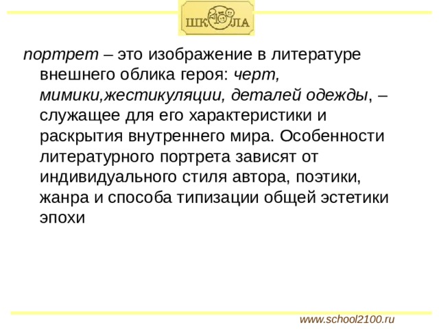 портрет – это изображение в литературе внешнего облика героя: черт, мимики,жестикуляции, деталей одежды , – служащее для его характеристики и раскрытия внутреннего мира. Особенности литературного портрета зависят от индивидуального стиля автора, поэтики, жанра и способа типизации общей эстетики эпохи www.school2100.ru 