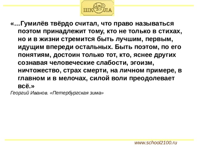 «…Гумилёв твёрдо считал, что право называться поэтом принадлежит тому, кто не только в стихах, но и в жизни стремится быть лучшим, первым, идущим впереди остальных. Быть поэтом, по его понятиям, достоин только тот, кто, яснее других сознавая человеческие слабости, эгоизм, ничтожество, страх смерти, на личном примере, в главном и в мелочах, силой воли преодолевает всё.» Георгий Иванов. «Петербургская зима» www.school2100.ru 