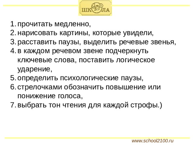 прочитать медленно, нарисовать картины, которые увидели, расставить паузы, выделить речевые звенья, в каждом речевом звене подчеркнуть ключевые слова, поставить логическое ударение, определить психологические паузы, стрелочками обозначить повышение или понижение голоса, выбрать тон чтения для каждой строфы.) www.school2100.ru 