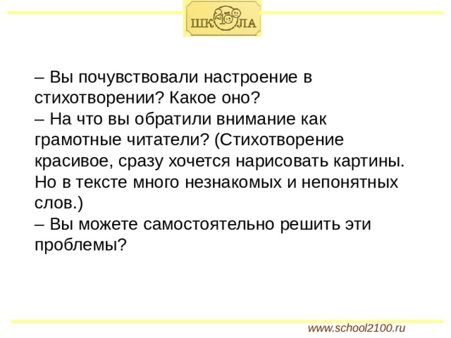 – Вы почувствовали настроение в стихотворении? Какое оно? – На что вы обратили внимание как грамотные читатели? (Стихотворение красивое, сразу хочется нарисовать картины. Но в тексте много незнакомых и непонятных слов.) – Вы можете самостоятельно решить эти проблемы? www.school2100.ru 