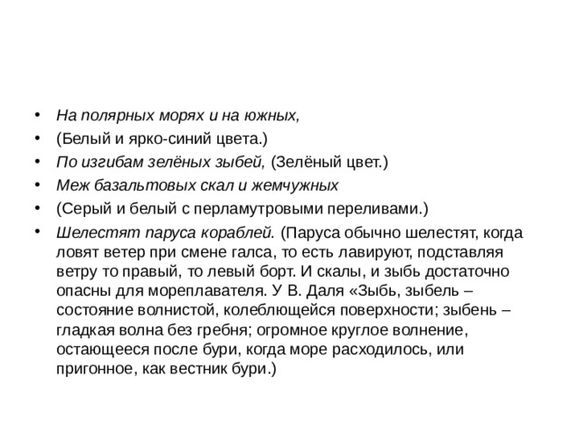 На полярных морях и на южных, (Белый и ярко-синий цвета.) По изгибам зелёных зыбей, (Зелёный цвет.) Меж базальтовых скал и жемчужных (Серый и белый с перламутровыми переливами.) Шелестят паруса кораблей. (Паруса обычно шелестят, когда ловят ветер при смене галса, то есть лавируют, подставляя ветру то правый, то левый борт. И скалы, и зыбь достаточно опасны для мореплавателя. У В. Даля «Зыбь, зыбель – состояние волнистой, колеблющейся поверхности; зыбень – гладкая волна без гребня; огромное круглое волнение, остающееся после бури, когда море расходилось, или пригонное, как вестник бури.)  