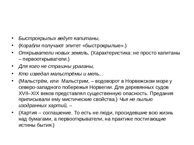Быстрокрылых ведут капитаны, (Корабли получают эпитет «быстрокрылые».) Открыватели новых земель, (Характеристика: не просто капитаны – первооткрыватели.) Для кого не страшны ураганы, Кто изведал мальстрёмы и мель... (Мальстрём, или Мальстрим, – водоворот в Норвежском море у северо-западного побережья Норвегии. Для деревянных судов XVII – XIX веков представлял существенную опасность. Предания приписывали ему мистические свойства.) Чья не пылью изодранных хартий, – (Хартия – соглашение. То есть не люди, просидевшие всю жизнь над бумагами, а первооткрыватели, на практике постигающие истины бытия.)  