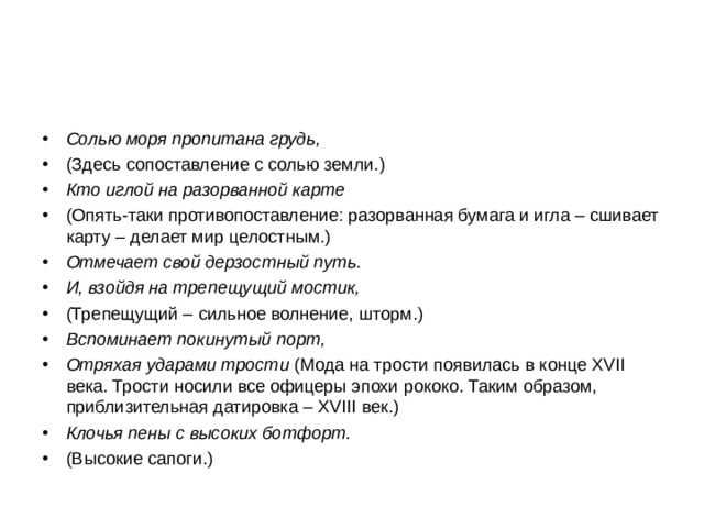 Солью моря пропитана грудь, (Здесь сопоставление с солью земли.) Кто иглой на разорванной карте (Опять-таки противопоставление: разорванная бумага и игла – сшивает карту – делает мир целостным.) Отмечает свой дерзостный путь. И, взойдя на трепещущий мостик, (Трепещущий – сильное волнение, шторм.) Вспоминает покинутый порт, Отряхая ударами трости (Мода на трости появилась в конце XVII века. Трости носили все офицеры эпохи рококо. Таким образом, приблизительная датировка – XVIII век.) Клочья пены с высоких ботфорт. (Высокие сапоги.) 