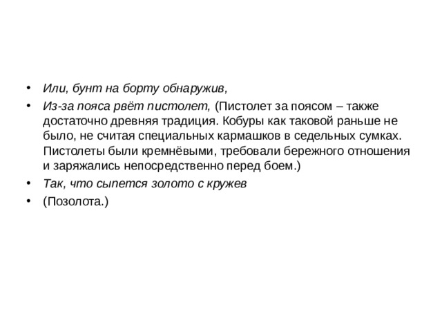 Или, бунт на борту обнаружив, Из-за пояса рвёт пистолет, (Пистолет за поясом – также достаточно древняя традиция. Кобуры как таковой раньше не было, не считая специальных кармашков в седельных сумках. Пистолеты были кремнёвыми, требовали бережного отношения и заряжались непосредственно перед боем.) Так, что сыпется золото с кружев (Позолота.)  